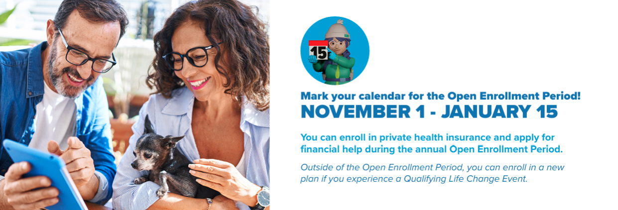 Mark your calendar for the Open Enrollment Period! NOVEMBER 1 - JANUARY 15 You can enroll in private health insurance and apply for f inancial help during the annual Open Enrollment Period. Outside of the Open Enrollment Period, you can enroll in a new plan if you experience a Qualifying Life Change Event.
